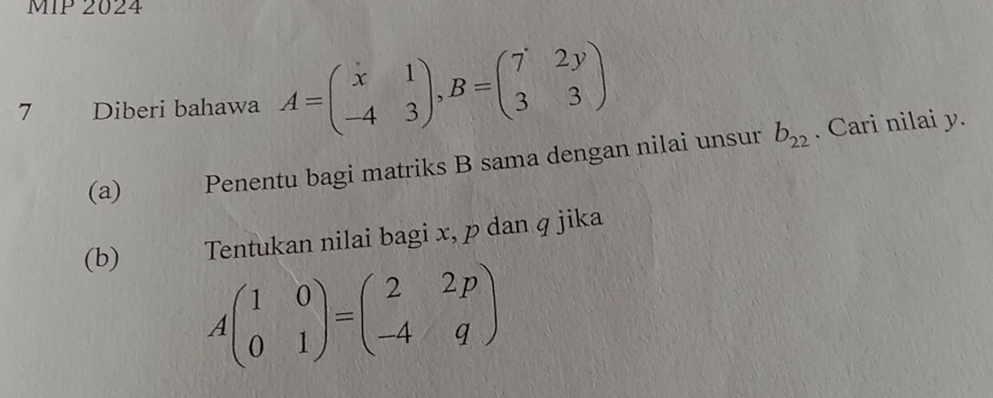 MIP 2024
7 Diberi bahawa A=beginpmatrix x&1 -4&3endpmatrix , B=beginpmatrix 7&2y 3&3endpmatrix
(a) Penentu bagi matriks B sama dengan nilai unsur b_22. Cari nilai y.
(b) Tentukan nilai bagi x, p dan q jika
Abeginpmatrix 1&0 0&1endpmatrix =beginpmatrix 2&2p -4&qendpmatrix