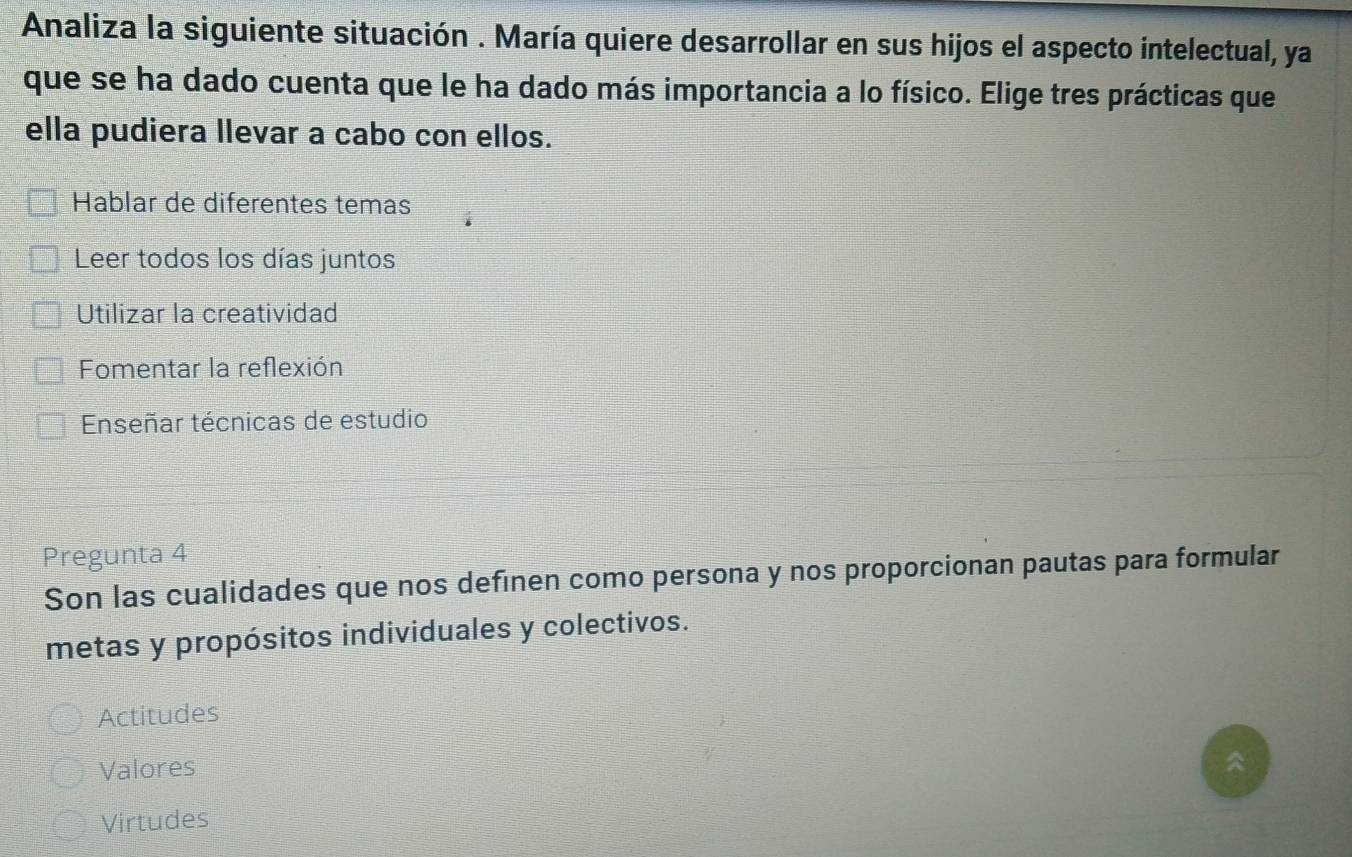 Analiza la siguiente situación . María quiere desarrollar en sus hijos el aspecto intelectual, ya
que se ha dado cuenta que le ha dado más importancia a lo físico. Elige tres prácticas que
ella pudiera llevar a cabo con ellos.
Hablar de diferentes temas
Leer todos los días juntos
Utilizar la creatividad
Fomentar la reflexión
Enseñar técnicas de estudio
Pregunta 4
Son las cualidades que nos definen como persona y nos proporcionan pautas para formular
metas y propósitos individuales y colectivos.
Actitudes
Valores
Virtudes