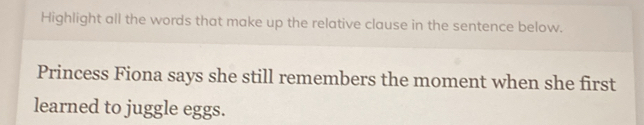 Highlight all the words that make up the relative clause in the sentence below. 
Princess Fiona says she still remembers the moment when she first 
learned to juggle eggs.