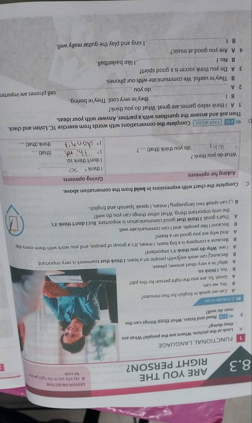 LESSON OBJECTIVE
ARE YOU THE
for a job
8.3 RIGHT PERSON?
FUNCTIONAL LANGUAGE
A Look at the picture. Where are the people? What ar
they doing?
B 214 Read and listen. What three things can the
man do well?
2.14 Audio script
A Can we speak in English for five minutes?
B Yes, we can.
A Great. So, are you the right person for this job?
B Yes. I think so.
A Why? In a very short answer, please.
B Because can work wel] with people on a team. I think that teamwork is very important.
A I see. Why do you think it's important?
B Because a company is a big team. I mean, it’s a group of people, and you work with them every day.
B Because I like people, and I can communicate well.
A That’s great. I think that good communication is important. But I don’t think it’s
the only important thing. What other things can you do well?
B I can speak two languages I mean, I speak Spanish and English.
ssions in bold from the conversation above.
D  25 [  PAIR WORK] Complete the conversations with words from exercise 1C. Listen and check.
Then ask and answer the questions with a partner. Answer with your ideas.
1 A I think video games are great. What do you think?
B l
2 A __do you_ cell phones are importan
B They're useful. We communicate with our phones.
3 A Do you think soccer is a good sport?
B No. I _. I like basketball.
4 A Are you good at music?
B l_ . I sing and play the guitar really well.