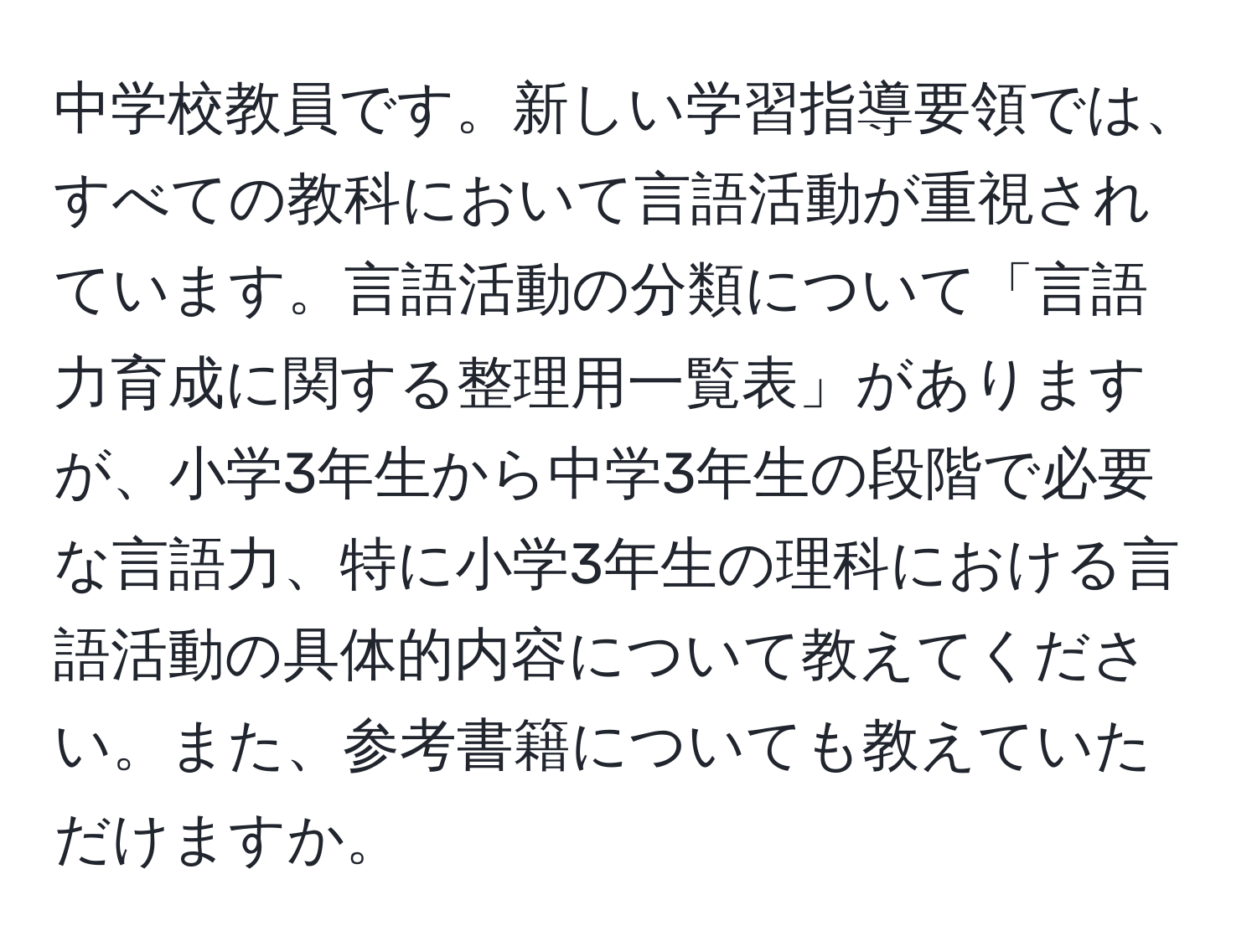 中学校教員です。新しい学習指導要領では、すべての教科において言語活動が重視されています。言語活動の分類について「言語力育成に関する整理用一覧表」がありますが、小学3年生から中学3年生の段階で必要な言語力、特に小学3年生の理科における言語活動の具体的内容について教えてください。また、参考書籍についても教えていただけますか。