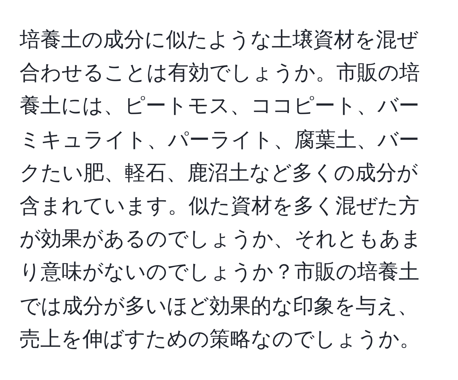 培養土の成分に似たような土壌資材を混ぜ合わせることは有効でしょうか。市販の培養土には、ピートモス、ココピート、バーミキュライト、パーライト、腐葉土、バークたい肥、軽石、鹿沼土など多くの成分が含まれています。似た資材を多く混ぜた方が効果があるのでしょうか、それともあまり意味がないのでしょうか？市販の培養土では成分が多いほど効果的な印象を与え、売上を伸ばすための策略なのでしょうか。