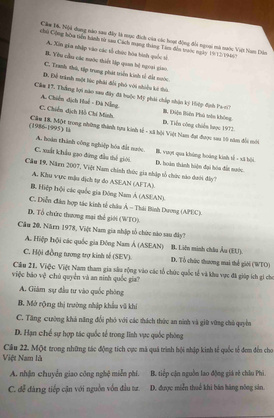 Nội dung nào sau đây là mục đích của các hoạt động đối ngoại mà nước Việt Nam Dân
chủ Cộng hòa tiến hành từ sau Cách mạng tháng Tám đến trước ngày 19/12/1946?
A. Xin gia nhập vào các tổ chức hòa bình quốc tế.
B. Yêu cầu các nước thiết lập quan hệ ngoại giao.
C. Tranh thủ, tập trung phát triển kinh tế đất nước.
D. Để tránh một lúc phải đối phó với nhiều kẻ thù.
Câu 17. Thắng lợi nào sau đây đã buộc Mỹ phải chấp nhận ký Hiệp định Pa-ri?
A. Chiến dịch Huế - Đà Nẵng. B. Điện Biên Phủ trên không.
C. Chiến dịch Hồ Chí Minh. D. Tiến công chiến lược 1972.
(1986-1995) là
Câu 18. Một trong những thành tựu kinh tế - xã hội Việt Nam đạt được sau 10 năm đổi mới
A. hoàn thành công nghiệp hóa đất nước. B. vượt qua khủng hoảng kinh tế - xã hội.
C. xuất khẩu gạo đứng đầu thế giới. D. hoàn thành hiện đại hóa đất nước.
Câu 19. Năm 2007, Việt Nam chính thức gia nhập tổ chức nào dưới đây?
A. Khu vực mậu dịch tự do ASEAN (AFTA).
B. Hiệp hội các quốc gia Đông Nam Á (ASEAN).
C. Diễn đàn hợp tác kinh tế châu Á - Thái Bình Dương (APEC).
D. Tổ chức thương mại thế giới (WTO).
Câu 20. Năm 1978, Việt Nam gia nhập tổ chức nào sau đây?
A. Hiệp hội các quốc gia Đông Nam Á (ASEAN) B. Liên minh châu Âu (EU).
C. Hội đồng tương trợ kinh tế (SEV). D. Tổ chức thương mai thế giới (WTO)
Câu 21. Việc Việt Nam tham gia sâu rộng vào các tổ chức quốc tế và khu vực đã giúp ích gì cho
việc bảo vệ chủ quyền và an ninh quốc gia?
A. Giảm sự đầu tư vào quốc phòng
B. Mở rộng thị trường nhập khẩu vũ khí
C. Tăng cường khả năng đối phó với các thách thức an ninh và giữ vững chủ quyền
D. Hạn chế sự hợp tác quốc tế trong lĩnh vực quốc phòng
Câu 22. Một trong những tác động tích cực mà quá trình hội nhập kinh tế quốc tế đem đến cho
Việt Nam là
A. nhận chuyển giao công nghệ miễn phí.  B. tiếp cận nguồn lao động giá rẻ châu Phi.
C. dễ dàng tiếp cận với nguồn vốn đầu tư. D. được miễn thuế khi bán hàng nông sản.