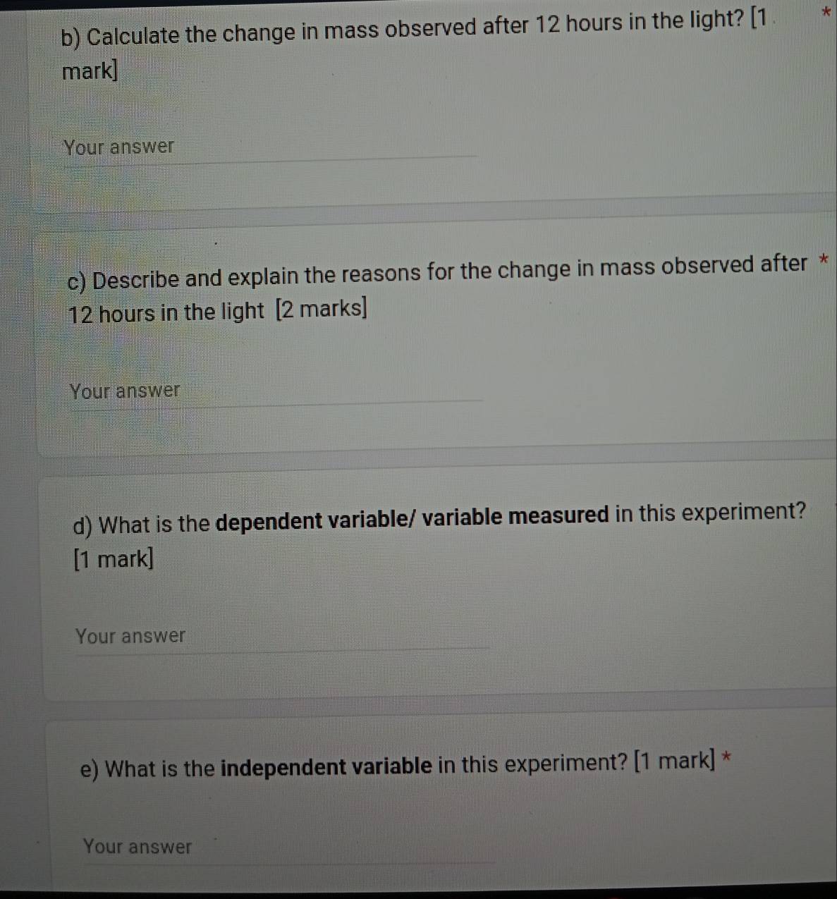 Calculate the change in mass observed after 12 hours in the light? [1 * 
mark] 
Your answer 
c) Describe and explain the reasons for the change in mass observed after *
12 hours in the light [2 marks] 
Your answer 
d) What is the dependent variable/ variable measured in this experiment? 
[1 mark] 
Your answer 
e) What is the independent variable in this experiment? [1 mark] * 
Your answer