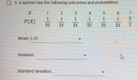 A spinner has the following outcomes and probabilities:
x 1 2 3 4 5 6 7
P(X)  1/21   1/21   1/21   1/21   1/21   1/21   5/7 
Mean: 3.33
_ 
_ 
Variance: 
_ 
Standard deviation: