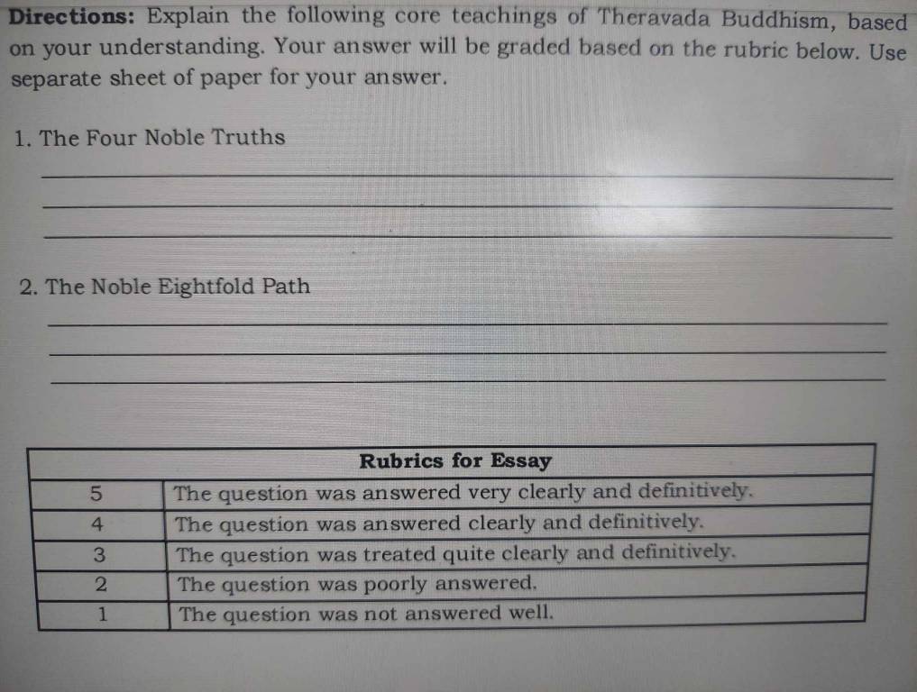 Directions: Explain the following core teachings of Theravada Buddhism, based 
on your understanding. Your answer will be graded based on the rubric below. Use 
separate sheet of paper for your answer. 
1. The Four Noble Truths 
_ 
_ 
_ 
2. The Noble Eightfold Path 
_ 
_ 
_