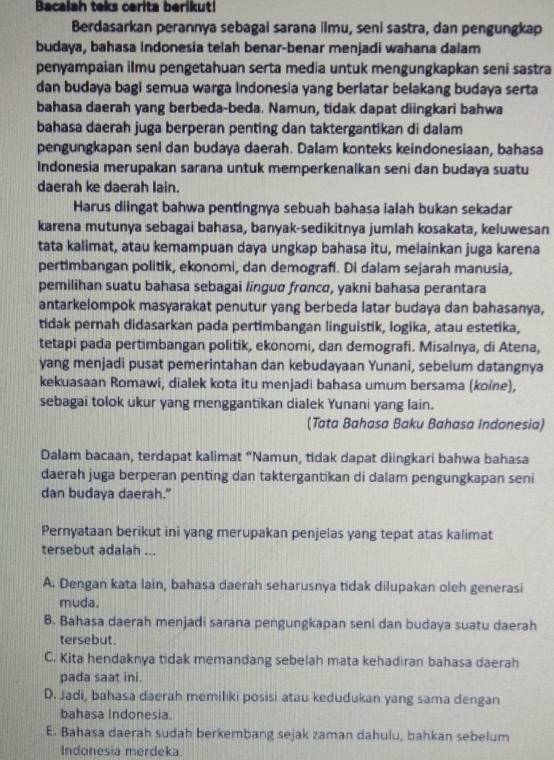 Bacalah teks cerita berikut!
Berdasarkan perannya sebagai sarana ilmu, seni sastra, dan pengungkap
budaya, bahasa Indonesia telah benar-benar menjadi wahana dalam
penyampaian ilmu pengetahuan serta media untuk mengungkapkan seni sastra
dan budaya bagi semua warga Indonesia yang berlatar belakang budaya serta
bahasa daerah yang berbeda-beda. Namun, tidak dapat diingkari bahwa
bahasa daerah juga berperan penting dan taktergantikan di dalam
pengungkapan seni dan budaya daerah. Dalam konteks keindonesiaan, bahasa
Indonesia merupakan sarana untuk memperkenalkan seni dan budaya suatu
daerah ke daerah Iain.
Harus diingat bahwa pentingnya sebuah bahasa ialah bukan sekadar
karena mutunya sebagai bahasa, banyak-sedikitnya jumlah kosakata, keluwesan
tata kalimat, atau kemampuan daya ungkap bahasa itu, melainkan juga karena
pertimbangan politik, ekonomi, dan demografi. Di dalam sejarah manusia,
pemilihan suatu bahasa sebagai linguɑ frɑncɑ, yakni bahasa perantara
antarkelompok masyarakat penutur yang berbeda latar budaya dan bahasanya,
tidak pernah didasarkan pada pertimbangan linguistik, logika, atau estetika,
tetapi pada pertimbangan politik, ekonomi, dan demografi. Misalnya, di Atena,
yang menjadi pusat pemerintahan dan kebudayaan Yunani, sebelum datangnya
kekuasaan Romawi, dialek kota itu menjadi bahasa umum bersama (koine),
sebagai tolok ukur yang menggantikan dialek Yunani yang lain.
(Tata Bahasa Baku Bahasa Indonesia)
Dalam bacaan, terdapat kalimat “Namun, tidak dapat diingkari bahwa bahasa
daerah juga berperan penting dan taktergantikan di dalam pengungkapan seni
dan budaya daerah."
Pernyataan berikut ini yang merupakan penjelas yang tepat atas kalimat
tersebut adalah ...
A. Dengan kata lain, bahasa daerah seharusnya tidak dilupakan oleh generasi
muda.
B. Bahasa daerah menjadi sarana pengungkapan seni dan budaya suatu daerah
tersebut.
C. Kita hendaknya tidak memandang sebelah mata kehadiran bahasa daerah
pada saat ini.
D. Jadi, bahasa daerah memiliki posisi atau kedudukan yang sama dengan
bahasa Indonesia
E. Bahasa daerah sudah berkembang sejak zaman dahulu, bahkan sebelum
Indonesia merdeka.