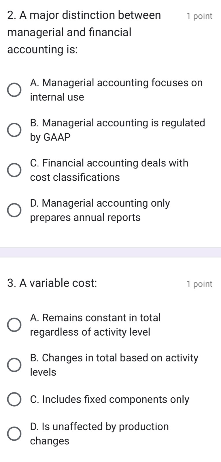 A major distinction between 1 point
managerial and financial
accounting is:
A. Managerial accounting focuses on
internal use
B. Managerial accounting is regulated
by GAAP
C. Financial accounting deals with
cost classifications
D. Managerial accounting only
prepares annual reports
3. A variable cost: 1 point
A. Remains constant in total
regardless of activity level
B. Changes in total based on activity
levels
C. Includes fixed components only
D. Is unaffected by production
changes