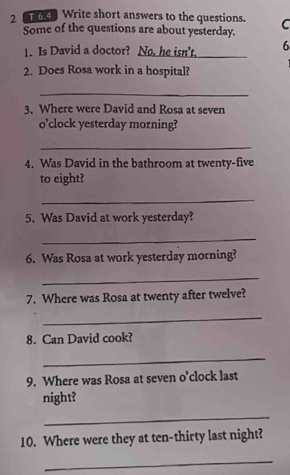 2 6.4 Write short answers to the questions. C 
Some of the questions are about yesterday. 
1. Is David a doctor? No, he isn't. 
6 
2. Does Rosa work in a hospital? 
_ 
3. Where were David and Rosa at seven 
O' clock yesterday morning? 
_ 
4. Was David in the bathroom at twenty-five 
to eight? 
_ 
5. Was David at work yesterday? 
_ 
6. Was Rosa at work yesterday morning? 
_ 
7. Where was Rosa at twenty after twelve? 
_ 
8. Can David cook? 
_ 
9. Where was Rosa at seven o’clock last 
night? 
_ 
10. Where were they at ten-thirty last night? 
_