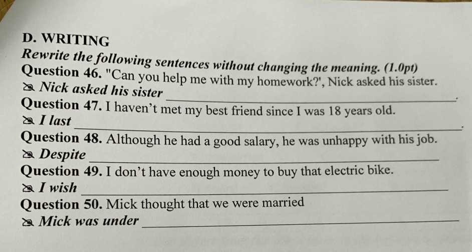 WRITING 
Rewrite the following sentences without changing the meaning. (1.0pt) 
Question 46. "Can you help me with my homework?', Nick asked his sister. 
Nick asked his sister 
_. 
Question 47. I haven’t met my best friend since I was 18 years old. 
_ 
I last 
. 
Question 48. Although he had a good salary, he was unhappy with his job. 
* Despite_ 
Question 49. I don’t have enough money to buy that electric bike. 
& I wish_ 
Question 50. Mick thought that we were married 
& Mick was under_