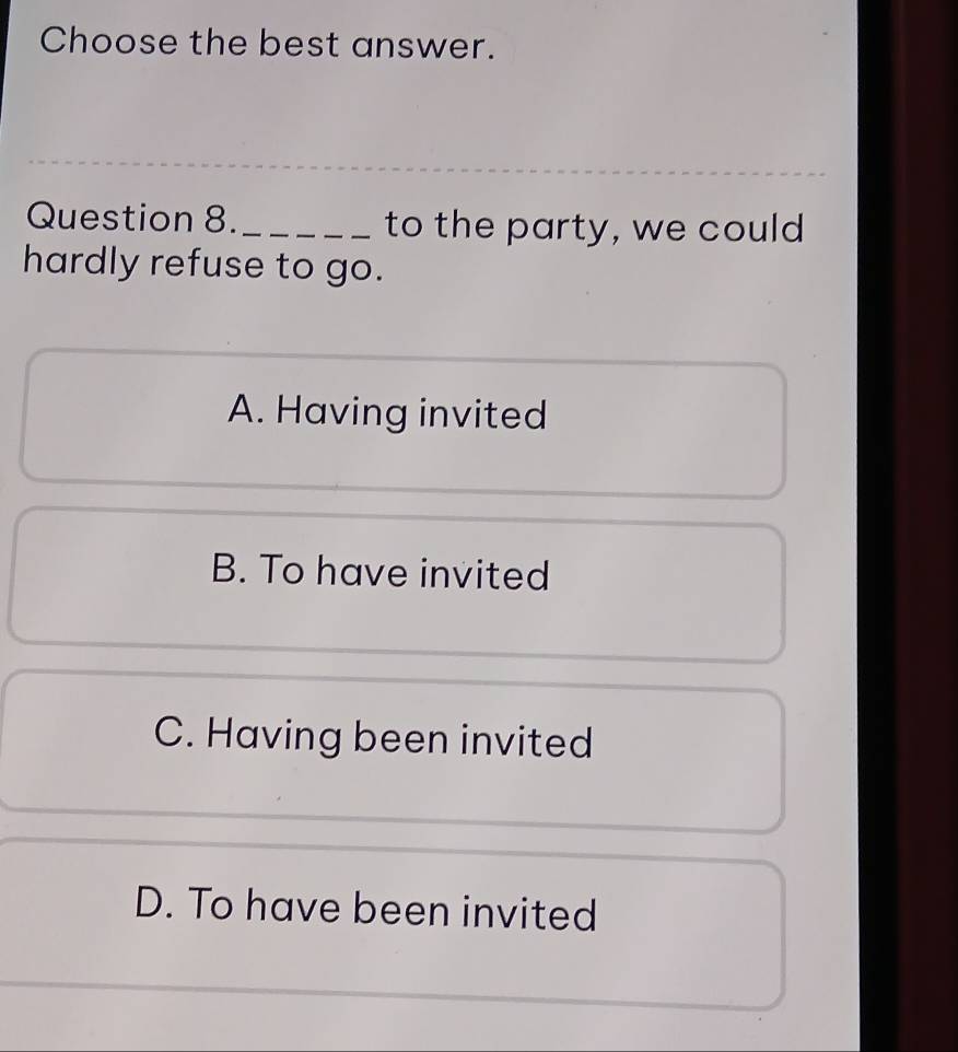 Choose the best answer.
Question 8. _to the party, we could
hardly refuse to go.
A. Having invited
B. To have invited
C. Having been invited
D. To have been invited