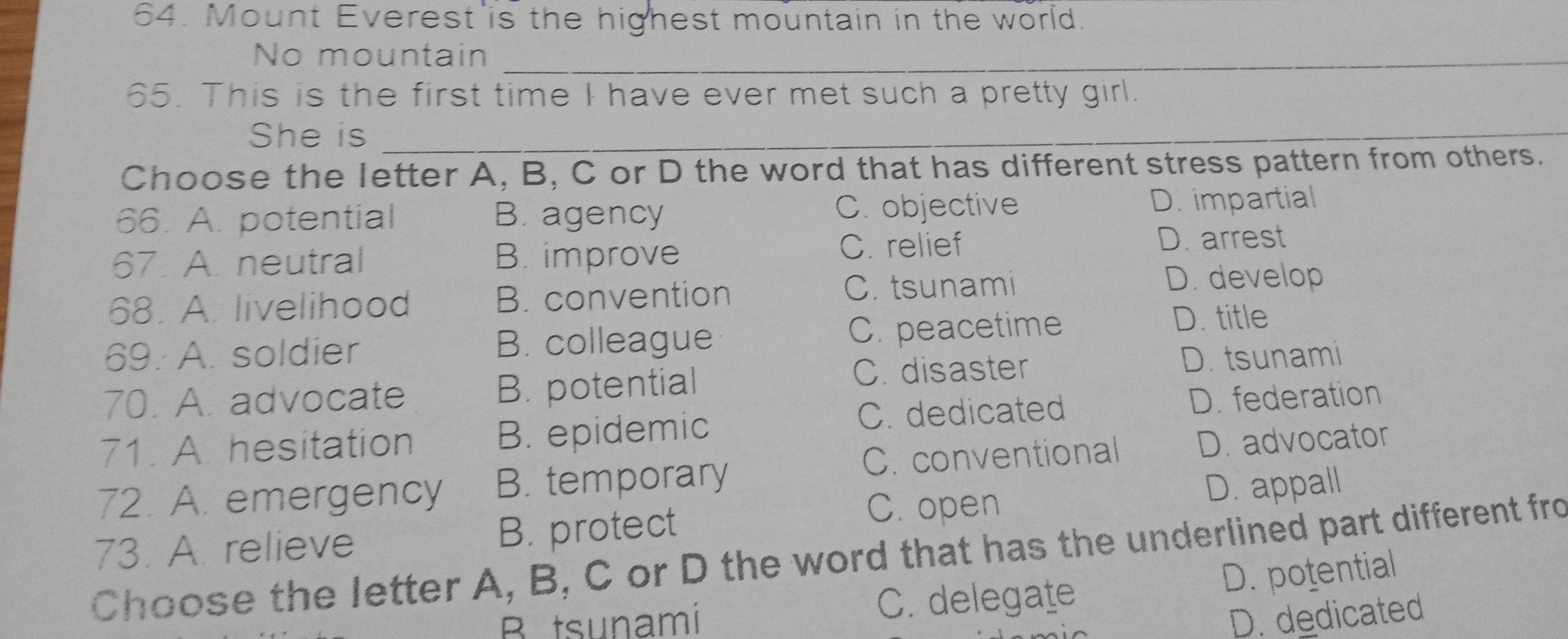 Mount Everest is the highest mountain in the world.
No mountain_
65. This is the first time I have ever met such a pretty girl.
She is_
Choose the letter A, B, C or D the word that has different stress pattern from others.
66. A. potential B. agency C. objective D. impartial
67. A. neutral B. improve C. relief
D. arrest
68. A. livelihood B. convention C. tsunami
D. develop
69. A. soldier B. colleague C. peacetime
D. title
C. disaster D. tsunami
70. A. advocate B. potential
C. dedicated
71. A. hesitation B. epidemic D. federation
C. conventional
72. A. emergency B. temporary D. advocator
C. open
73. A. relieve B. protect D. appall
Choose the letter A, B, C or D the word that has the underlined part different fro
B tsunami C. delegate D. potential
D. dedicated