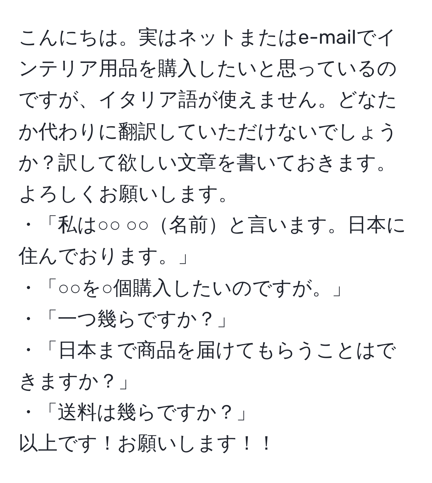 こんにちは。実はネットまたはe-mailでインテリア用品を購入したいと思っているのですが、イタリア語が使えません。どなたか代わりに翻訳していただけないでしょうか？訳して欲しい文章を書いておきます。よろしくお願いします。  
・「私は○○ ○○名前と言います。日本に住んでおります。」  
・「○○を○個購入したいのですが。」  
・「一つ幾らですか？」  
・「日本まで商品を届けてもらうことはできますか？」  
・「送料は幾らですか？」  
以上です！お願いします！！