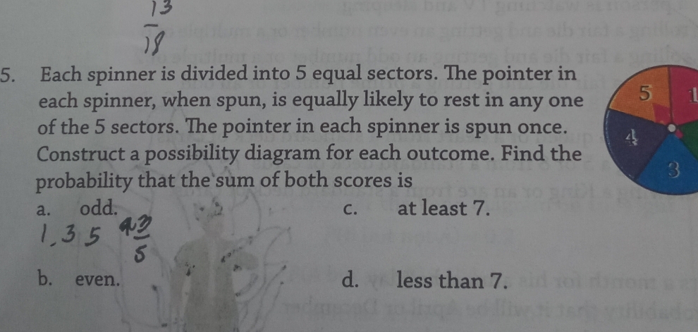 Each spinner is divided into 5 equal sectors. The pointer in
each spinner, when spun, is equally likely to rest in any one1
of the 5 sectors. The pointer in each spinner is spun once. 
Construct a possibility diagram for each outcome. Find the
probability that the sum of both scores is
a. odd. c. at least 7.
b. even. d. less than 7.