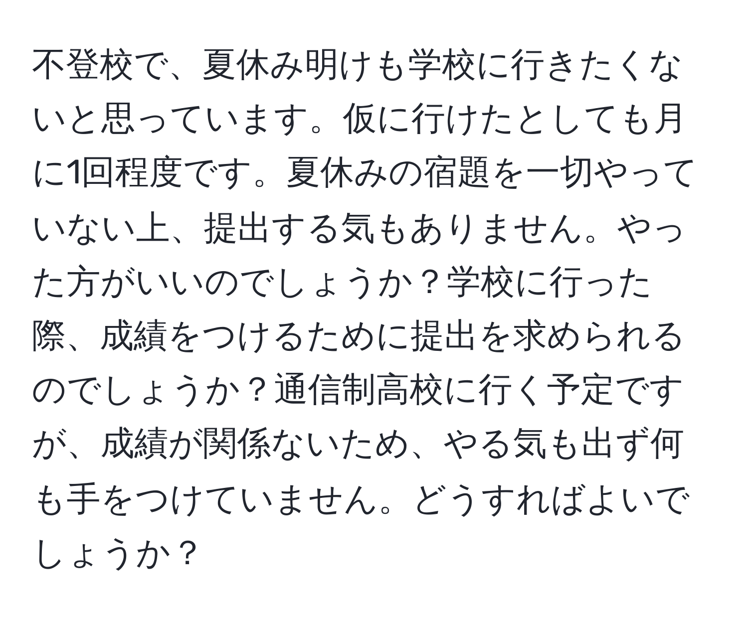 不登校で、夏休み明けも学校に行きたくないと思っています。仮に行けたとしても月に1回程度です。夏休みの宿題を一切やっていない上、提出する気もありません。やった方がいいのでしょうか？学校に行った際、成績をつけるために提出を求められるのでしょうか？通信制高校に行く予定ですが、成績が関係ないため、やる気も出ず何も手をつけていません。どうすればよいでしょうか？