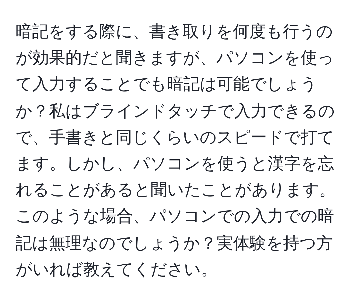 暗記をする際に、書き取りを何度も行うのが効果的だと聞きますが、パソコンを使って入力することでも暗記は可能でしょうか？私はブラインドタッチで入力できるので、手書きと同じくらいのスピードで打てます。しかし、パソコンを使うと漢字を忘れることがあると聞いたことがあります。このような場合、パソコンでの入力での暗記は無理なのでしょうか？実体験を持つ方がいれば教えてください。