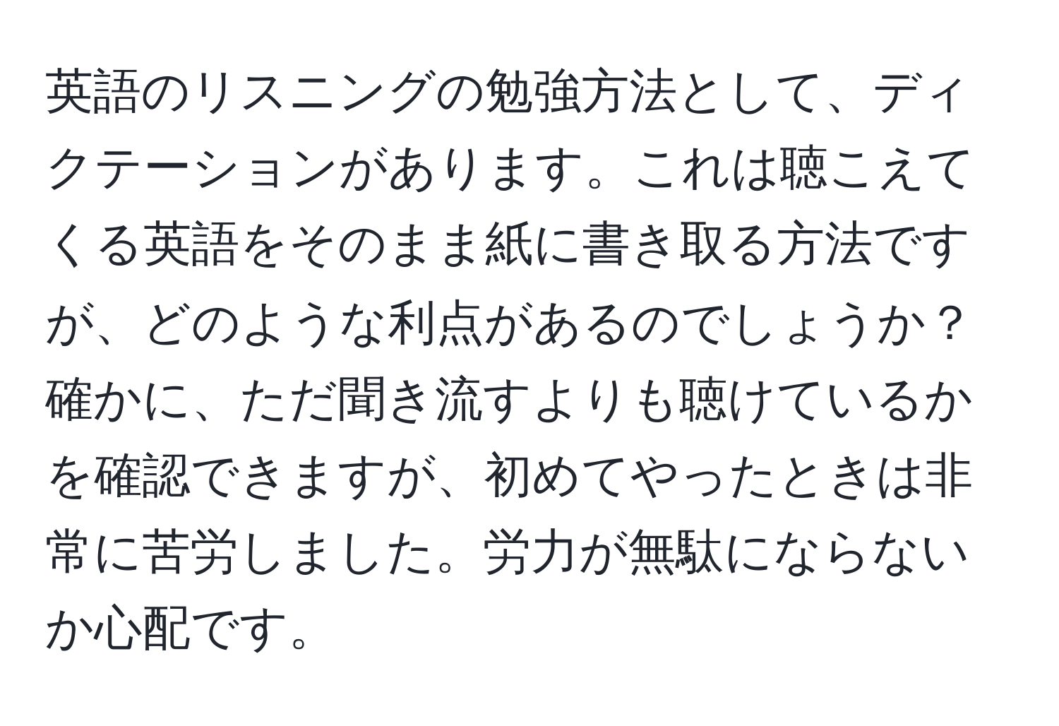 英語のリスニングの勉強方法として、ディクテーションがあります。これは聴こえてくる英語をそのまま紙に書き取る方法ですが、どのような利点があるのでしょうか？確かに、ただ聞き流すよりも聴けているかを確認できますが、初めてやったときは非常に苦労しました。労力が無駄にならないか心配です。