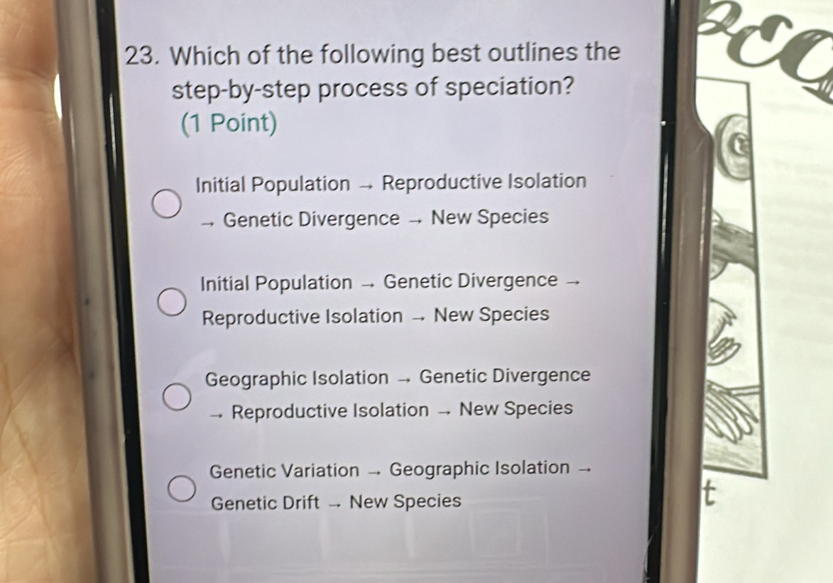 Which of the following best outlines the
step-by-step process of speciation?
(1 Point)
Initial Population - Reproductive Isolation
→ Genetic Divergence . New Species
Initial Population - Genetic Divergence -
Reproductive Isolation New Species
Geographic Isolation - Genetic Divergence
- Reproductive Isolation - New Species
Genetic Variation - Geographic Isolation -.
Genetic Drift New Species