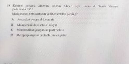 Kabinet pertama dibentuk selepas pilihan raya umum di Tanah Melayu
pada tahun 1955.
Mengapakah pembentukan kabinet tersebut penting?
A Menyekat pengaruh komunis
B Memperkukuh kesetiaan rakyat
C Membuktikan penyatuan parti politik
D Memperjuangkan pentadbiran tempatan