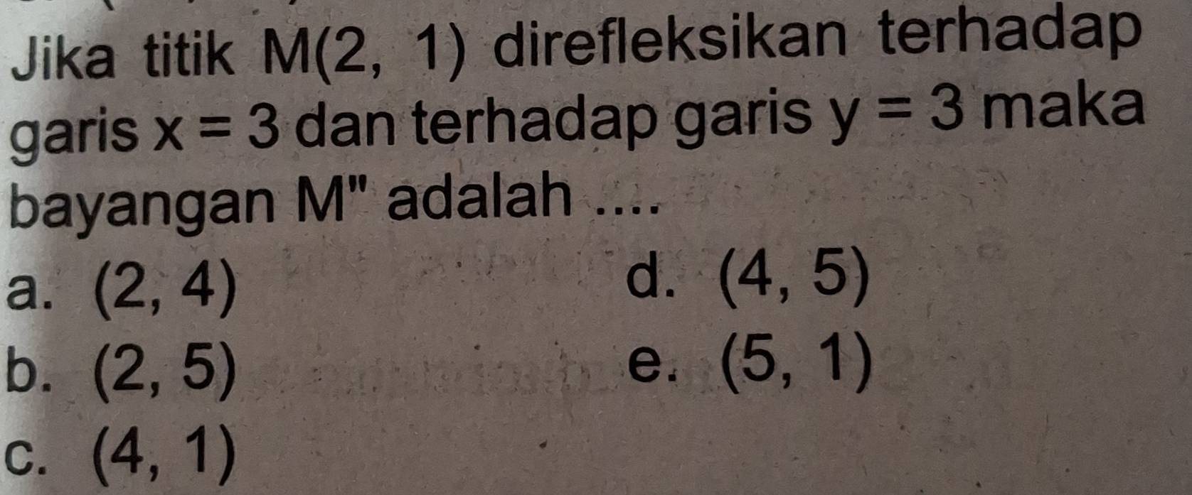 Jika titik M(2,1) direfleksikan terhadap
garis x=3 dan terhadap garis y=3 maka
bayangan M" adalah ....
d.
a. (2,4) (4,5)
b. (2,5) e. (5,1)
C. (4,1)