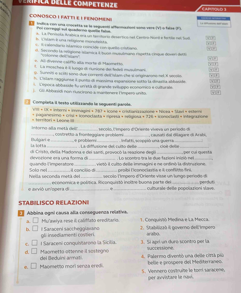 VérífIca DELLé COmPETENZE
rabo
CAPITOLO 3
_
_
CONOSCO I FATTI E I FENOMENI
La diffusicna ded stan
_
Indica con una crocetta se le seguenti affermazioni sono vere (V) o false (F).
_
Poi correggi sul quaderno quelle false.
_
a. La Penisola Arabica era un territorio desertico nel Centro-Nord e fertile nel Sud.
b. L'islam è una religione monoteista.
MB
_
c. Il calendario islamico coincide con quello cristiano.
d. Secondo la religione islamica il buon musulmano rispetta cinque doveri detti
'colonne dell’islam''.
MB
e. Alì divenne califfo alla morte di Maometto. V B
f. La moschea è il luogo di riunione dei fedeli musulmani.
V F
g. Sunniti e sciiti sono due correnti dell'islam che si originarono nel X secolo.
h. L'islam raggiunse il punto di massima espansione sotto la dinastia abbaside. V F
i. L'epoca abbaside fu un'età di grande sviluppo economico e culturale. V F
j. Gli Abbasidi non riuscirono a mantenere l'Impero unito.
VF
2 Completa il testo utilizzando le seguenti parole.
VIII • IX • interni • immagini • 787 • icone • cristianizzazione • Nicea • Slavi • esterni
paganesimo * crisi * iconoclasta * ripresa * religiosa * 726 • iconoclasti * integrazione
territori • Leone III
Intorno alla metà dell'._ secolo, l'Impero d'Oriente viveva un periodo di
_ , costretto a fronteggiare problemi_ causati dal dilagare di Arabi,
Bulgari e _e problemi _. Infatti, scoppiò una guerra_
la lotta _ La diffusione del culto delle_ cioè delle_
di Cristo, della Madonna e dei santi, provocò la reazione degli _, per cui questa
devozione era una forma di _. . Lo scontro tra le due fazioni iniziò nel_
quando l'imperatore _vietò il culto delle immagini e ne ordinò la distruzione.
Solo nel _il concilio di _proibí l'iconoclastia e il conflitto finí.
Nella seconda metà del _secolo l'Impero d'Oriente visse un lungo periodo di
_economica e política. Riconquistò inoltre buona parte dei _perduti
e avviò un'opera di_ Q_ culturale delle popolazioni slave.
STABILISCO RELAZIONI
3 Abbina ogni causa alla conseguenza relativa.
a. Mu’awiya rese il califfato ereditario.  1. Conquistò Medina e La Mecca.
b. _ l Saraceni saccheggiavano  2. Stabilizzò il governo dell'Impero
gli insediamenti costieri. arabo.
C. □ I Saraceni conquistarono la Sicilia. 3. Si aprì un duro scontro per la
d. □ Maometto ottenne il sostegno successione.
dei Beduini armati. 4. Palermo diventò una delle città più
e. □ Maometto morì senza eredi. belle e prospere del Mediterraneo.
5. Vennero costruite le torri saracene,
per avvistare le navi.