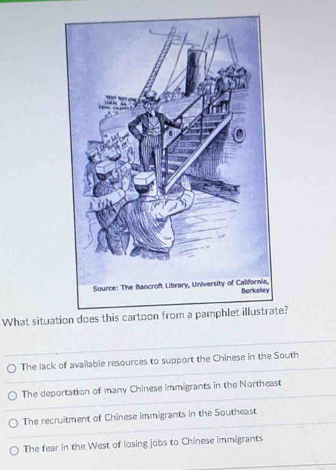 a,
y
What situatirate?
The lack of available resources to support the Chinese in the South
The deportation of many Chinese immigrants in the Northeast
The recruitment of Chinese immigrants in the Southeast
The fear in the West of losing jobs to Chinese immigrants