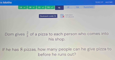 rx Maths 8.902 XP Aach Baßi 
1A √ 18 1C 1D √ 1E 1 10 Summary 
Bookwork code: not allowed Catoulstor 
Dom gives  2/3  of a pizza to each person who comes into 
his shop. 
If he has 8 pizzas, how many people can he give pizza to 
before he runs out?