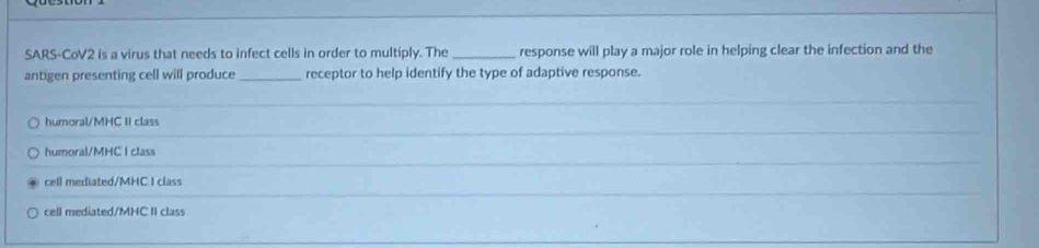 SARS-CoV2 is a virus that needs to infect cells in order to multiply. The _response will play a major role in helping clear the infection and the
antigen presenting cell will produce _receptor to help identify the type of adaptive response.
_
humoral/MHC II class
_
humoral/MHC I class
_
cell mediated/MHC I class
cell mediated/MHC II class