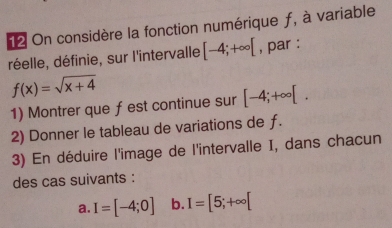 On considère la fonction numérique ƒ, à variable 
réelle, définie, sur l'intervalle [-4;+∈fty [ , par :
f(x)=sqrt(x+4)
1) Montrer que ƒest continue sur [-4;+∈fty [. 
2) Donner le tableau de variations de ƒ. 
3) En déduire l'image de l'intervalle I, dans chacun 
des cas suivants : 
a. I=[-4;0] b. I=[5;+∈fty [