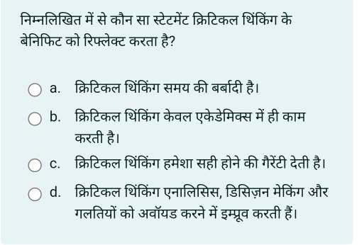 निम्नलिखित में से कौन सा स्टेटमेंट क्रिटिकल थिंकिंग के
बेनिफिट को रिफ्लेक्ट करता है?
a. क्रिटिकल थिंकिंग समय की बर्बादी है।
b. क्रिटिकल थिंकिंग केवल एकेडेमिक्स में ही काम
करती है।
c. क्रिटिकल थिंकिंग हमेशा सही होने की गैरेंटी देती है।
d. क्रिटिकल थिंकिंग एनालिसिस, डिसिज़न मेकिंग और
गलतियों को अवॉयड करने में इम्प्रूव करती हैं।