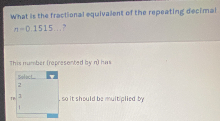 What is the fractional equivalent of the repeating decimal
n=0.1515... ? 
This number (represented by n) has 
, so it should be multiplied by