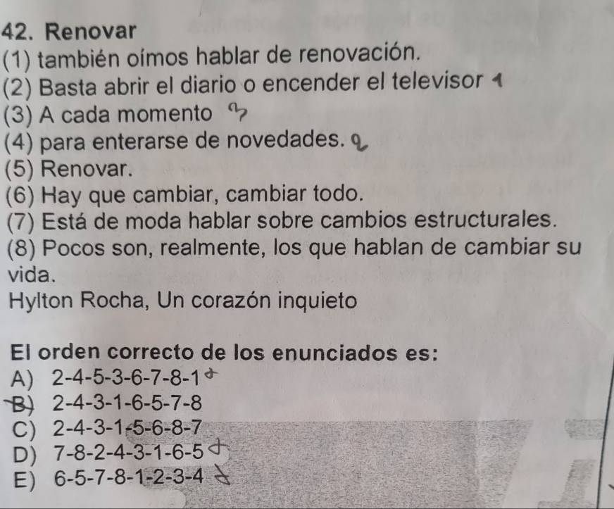 Renovar
(1) también oímos hablar de renovación.
(2) Basta abrir el diario o encender el televisor 1
(3) A cada momento
(4) para enterarse de novedades. 
(5) Renovar.
(6) Hay que cambiar, cambiar todo.
(7) Está de moda hablar sobre cambios estructurales.
(8) Pocos son, realmente, los que hablan de cambiar su
vida.
Hylton Rocha, Un corazón inquieto
El orden correcto de los enunciados es:
A) 2-4-5 -3- -6 -7 -8 -1
B) 2-4-3-1-6-5-7 7-8
C) 2-4-3-1-5-6-8- I
D) 7 -8 -2 -4 -3 -1 -6 -5
E) 6-5-7-8-1-2-3-4