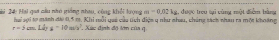 ài 24: Hai quả cầu nhỏ giống nhau, cùng khối lượng m=0,02kg , được treo tại cùng một điểm băng 
hai sợi tơ mành dài 0,5 m. Khi mỗi quả cầu tích điện q như nhau, chúng tách nhau ra một khoảng
r=5cm Lấy g=10m/s^2. Xác định độ lớn của q.