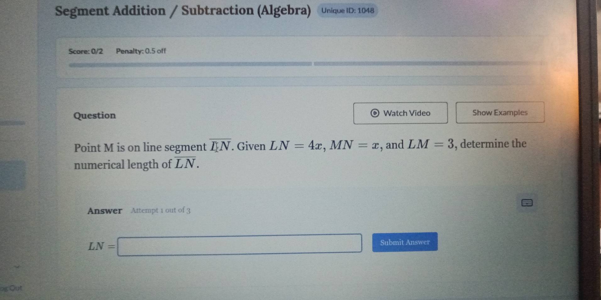 Segment Addition / Subtraction (Algebra) Unique ID:1048 
Score: 0/2 Penalty: 0.5 off 
Question Watch Video Show Examples 
Point M is on line segment overline IN. Given LN=4x, MN=x , and LM=3 , determine the 
numerical length of overline LN. 
Answer Attempt 1 out of 3
LN=□ Submit Answer 
bg Qut