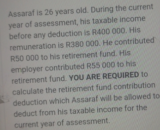 Assaraf is 26 years old. During the current
year of assessment, his taxable income 
before any deduction is R400 000. His 
remuneration is R380 000. He contributed
R50 000 to his retirement fund. His 
employer contributed R55 000 to his 
retirement fund. YOU ARE REQUIRED to 
calculate the retirement fund contribution 
deduction which Assaraf will be allowed to 
deduct from his taxable income for the 
current year of assessment.