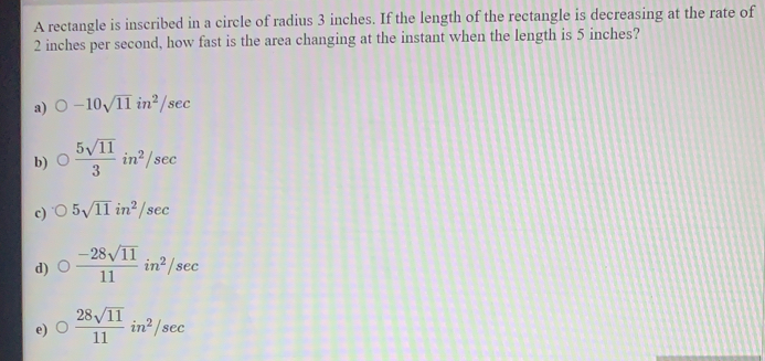 A rectangle is inscribed in a circle of radius 3 inches. If the length of the rectangle is decreasing at the rate of
2 inches per second, how fast is the area changing at the instant when the length is 5 inches?
a) O-10sqrt(11)in^2/sec
b) O 5sqrt(11)/3 in^2/sec
c) 05sqrt(11)in^2/sec
d) O (-28sqrt(11))/11 in^2/sec
e) O 28sqrt(11)/11 in^2/sec