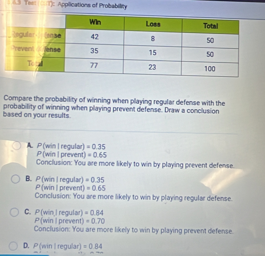 Test (CST): Applications of Probability
Compare the probability of winning when playing regular defense with the
probability of winning when playing prevent defense. Draw a conclusion
based on your results.
A. P (win | regular) =0.35
P (win | prevent) =0.65
Conclusion: You are more likely to win by playing prevent defense.
B. P (win | regular) =0.35
P (win | prevent) =0.65
Conclusion: You are more likely to win by playing regular defense.
C. P(win | regular) =0.84
P (win | prevent) =0.70
Conclusion: You are more likely to win by playing prevent defense.
D. P (win | regular) =0.84