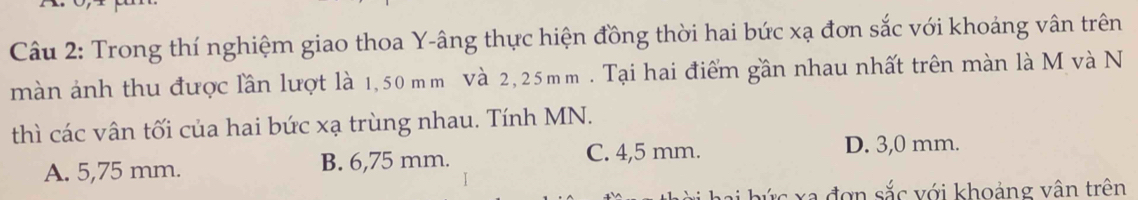 Trong thí nghiệm giao thoa Y -âng thực hiện đồng thời hai bức xạ đơn sắc với khoảng vân trên
màn ảnh thu được lần lượt là 1,50 m m Và 2, 25mm. Tại hai điểm gần nhau nhất trên màn là M và N
thì các vân tối của hai bức xạ trùng nhau. Tính MN.
A. 5,75 mm. B. 6,75 mm. C. 4,5 mm. D. 3,0 mm.
ứ c xa đơn sắc với khoảng vân trên