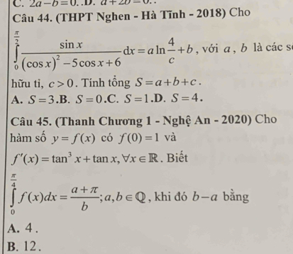 2a-b=0...D. a+2b-0. 
Câu 44. (THPT Nghen - Hà Tĩnh - 2018) Cho
∈tlimits _0^((frac π)2)frac sin x(cos x)^2-5cos x+6dx=aln  4/c +b , với a , b là các s
hữu tì, c>0. Tính tổng S=a+b+c.
A. S=3.B.S=0.C. S=1.D.S=4. 
Câu 45. (Thanh Chương 1 - Nghệ An-2020) Cho
hàm số y=f(x) có f(0)=1 và
f'(x)=tan^3x+tan x, forall x∈ R. Biết
∈tlimits _0^(4f(x)dx=frac a+π)b;a,b∈ Q , khi đó b-a bằng
A. 4.
B. 12.