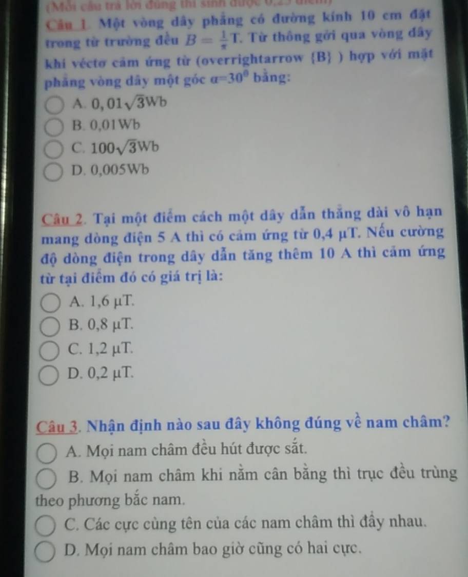 (Môi cầu trả lời đúng thi sinh được 0,23 tiển
Câu 1. Một vòng dây phẳng có đường kính 10 cm đặt
trong từ trường đều B= 1/π  T Từ thông gởi qua vòng đây
khi véctơ cảm ứng từ (overrightarrow B ) hợp với mặt
phăng vòng dây một góc a=30° bằng:
A. 0,01sqrt(3)Wb
B. 0,01Wb
C. 100sqrt(3)Wb
D. 0,005Wb
Câu 2. Tại một điểm cách một dây dẫn thăng dài vô hạn
mang dòng điện 5 A thì có cảm ứng từ 0,4 μT. Nếu cường
độ dòng điện trong dây dẫn tăng thêm 10 A thì cảm ứng
từ tại điểm đó có giá trị là:
A. 1,6 µT.
B. 0,8 μT.
C. 1,2 µT.
D. 0,2 µT.
Câu 3. Nhận định nào sau đây không đúng về nam châm?
A. Mọi nam châm đều hút được sắt.
B. Mọi nam châm khi nằm cân bằng thì trục đều trùng
theo phương bắc nam.
C. Các cực cùng tên của các nam châm thì đầy nhau.
D. Mọi nam châm bao giờ cũng có hai cực.