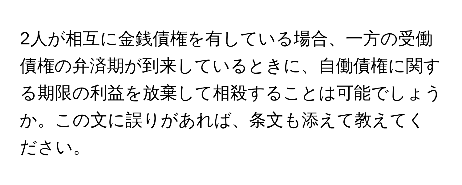 2人が相互に金銭債権を有している場合、一方の受働債権の弁済期が到来しているときに、自働債権に関する期限の利益を放棄して相殺することは可能でしょうか。この文に誤りがあれば、条文も添えて教えてください。