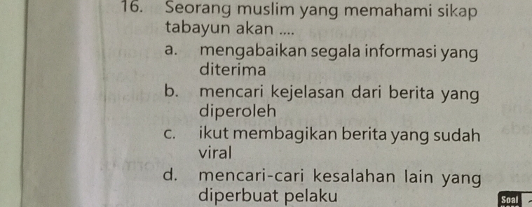 Seorang muslim yang memahami sikap
tabayun akan ....
a. mengabaikan segala informasi yang
diterima
b. mencari kejelasan dari berita yang
diperoleh
c. ikut membagikan berita yang sudah
viral
d. mencari-cari kesalahan lain yang
diperbuat pelaku
Soal