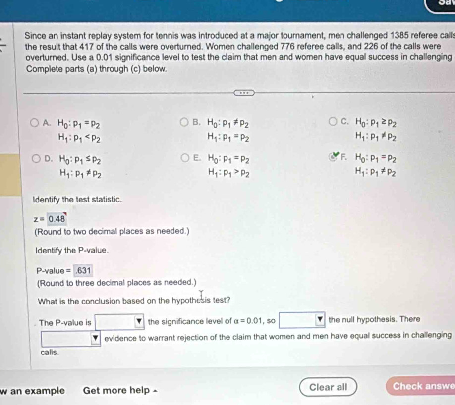 Since an instant replay system for tennis was introduced at a major tournament, men challenged 1385 referee calls
the result that 417 of the calls were overturned. Women challenged 776 referee calls, and 226 of the calls were
overturned. Use a 0.01 significance level to test the claim that men and women have equal success in challenging
Complete parts (a) through (c) below.
C.
A. H_0:p_1=p_2 B. H_0:p_1!= p_2 H_0:p_1≥ p_2
H_1:p_1
H_1:p_1=p_2
H_1:p_1!= p_2
E.
F
D. H_0:p_1≤ p_2 H_0:p_1=p_2 H_0:p_1=p_2
H_1:p_1!= p_2
H_1:p_1>p_2
H_1:p_1!= p_2
Identify the test statistic.
z=0.48
(Round to two decimal places as needed.)
Identify the P -value.
P-value = 631
(Round to three decimal places as needed.)
What is the conclusion based on the hypothesis test?
The P -value is the significance level of alpha =0.01 , so the null hypothesis. There
evidence to warrant rejection of the claim that women and men have equal success in challenging
calls.
w an example Get more help ^ Clear all Check answe