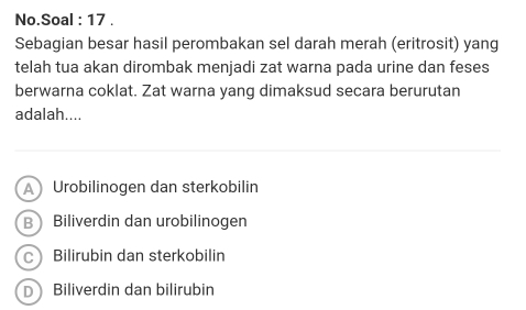 No.Soal : 17 .
Sebagian besar hasil perombakan sel darah merah (eritrosit) yang
telah tua akan dirombak menjadi zat warna pada urine dan feses
berwarna coklat. Zat warna yang dimaksud secara berurutan
adalah....
A Urobilinogen dan sterkobilin
B Biliverdin dan urobilinogen
C Bilirubin dan sterkobilin
D Biliverdin dan bilirubin