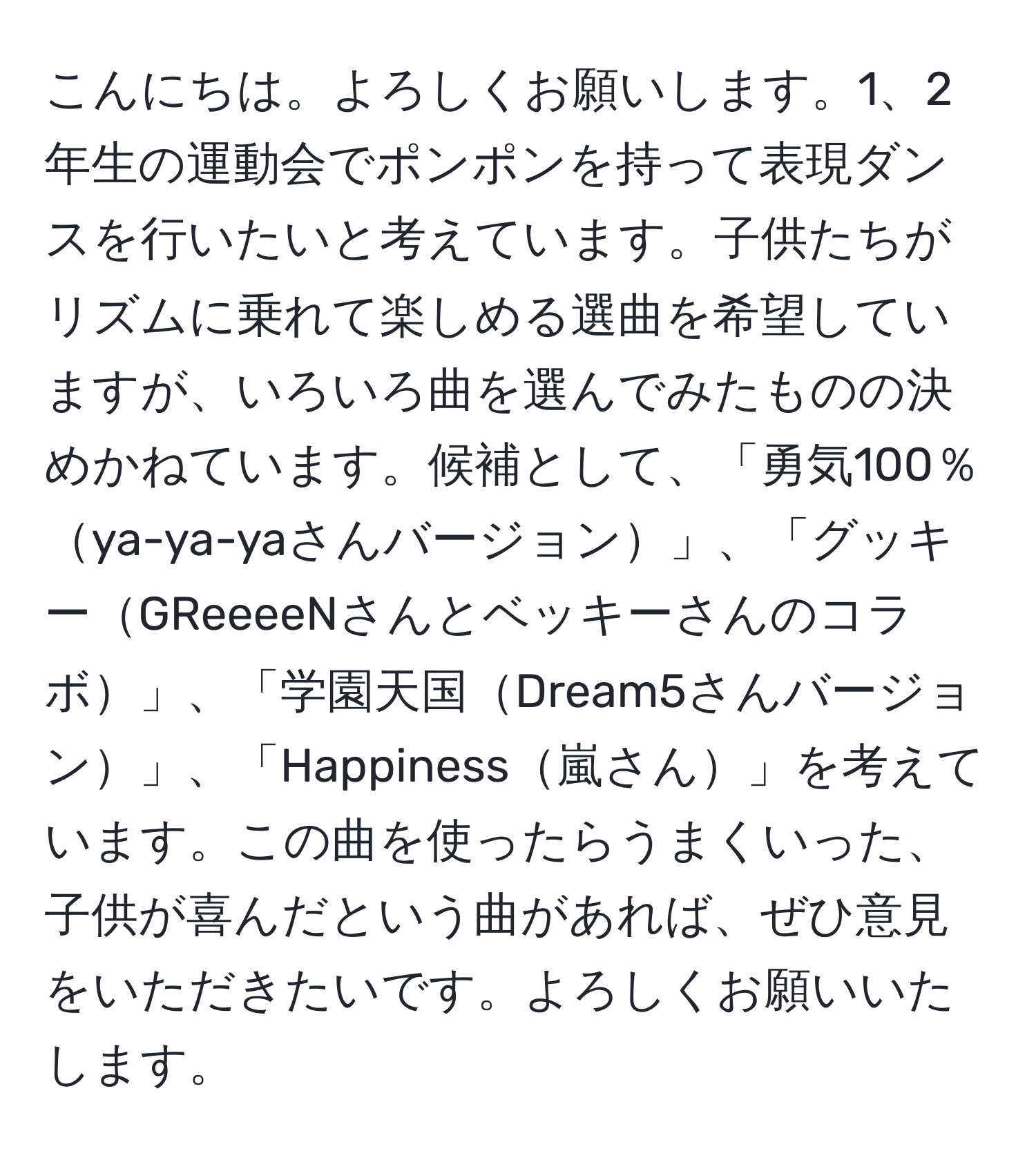 こんにちは。よろしくお願いします。1、2年生の運動会でポンポンを持って表現ダンスを行いたいと考えています。子供たちがリズムに乗れて楽しめる選曲を希望していますが、いろいろ曲を選んでみたものの決めかねています。候補として、「勇気100％ya-ya-yaさんバージョン」、「グッキーGReeeeNさんとベッキーさんのコラボ」、「学園天国Dream5さんバージョン」、「Happiness嵐さん」を考えています。この曲を使ったらうまくいった、子供が喜んだという曲があれば、ぜひ意見をいただきたいです。よろしくお願いいたします。