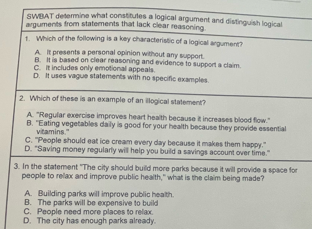 SWBAT determine what constitutes a logical argument and distinguish logical
arguments from statements that lack clear reasoning.
1. Which of the following is a key characteristic of a logical argument?
A. It presents a personal opinion without any support.
B. It is based on clear reasoning and evidence to support a claim.
C. It includes only emotional appeals.
D. It uses vague statements with no specific examples.
2. Which of these is an example of an illogical statement?
A. 'Regular exercise improves heart health because it increases blood flow."
B. "Eating vegetables daily is good for your health because they provide essential
vitamins."
C. "People should eat ice cream every day because it makes them happy."
D. "Saving money regularly will help you build a savings account over time."
3. In the statement 'The city should build more parks because it will provide a space for
people to relax and improve public health," what is the claim being made?
A. Building parks will improve public health.
B. The parks will be expensive to build
C. People need more places to relax.
D. The city has enough parks already.