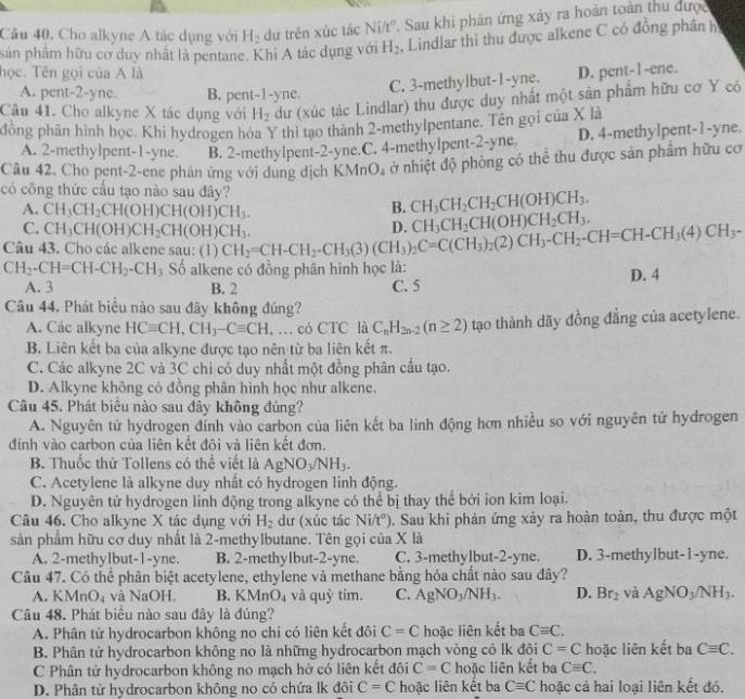 Câu 40, Cho alkyne A tác dụng với H_2 dự trên xúc tác Ni/t°. Sau khi phản ứng xảy ra hoàn toàn thu được
sản phẩm hữu cơ duy nhất là pentane. Khi A tác dụng với H_2 Lindlar thì thu được alkene C có đồng phânh
học. Tên gọi của A là D. pent- l -ene.
A. pent -2-y ne. B. pent _ |= yne.
C. 3-methylbut-1-yne.
Câu 41. Cho alkyne X tác dụng với H_2 dư (xúc tác Lindlar) thu được duy nhất một sân phẩm hữu cơ Y có
đồng phân hình học. Khi hydrogen hóa Y thi tạo thành 2-methylpentane. Tên gọi của X là
A. 2-methylpent-1-yne. B. 2-methylpent-2-yne.C. 4-methylpent-2-yne. D. 4-methylpent-1-yne.
Câu 42. Cho pent-2-ene phản ứng với dung dịch KMn O_4 ở nhiệt độ phòng có thể thu được sản phẩm hữu cơ
có công thức cầu tạo nào sau đây?
A. CH_3CH_2CH(OH)CH(OH)CH_3.
B. CH_3CH_2CH_2CH(OH)CH_3.
C. CH_3CH(OH)CH_2CH(OH)CH_3.
Câu 43. Cho các alkene sau: (1) CH_2=CH-CH_2-CH_3(3)(CH_3)_2C=C(CH_3)_2(2)CH_3-CH_2-CH=CH-CH_3(4)CH_3- D. CH_3CH_2CH(OH)CH_2CH_3.
CH_2-CH=CH-CH_2-CH_3 Số alkene có đồng phân hình học là: D. 4
A. 3 B. 2 C. 5
Câu 44. Phát biểu nào sau đây không đúng?
A. Các alkyne HCequiv CH,CH_3-Cequiv CH , … có CTC là C_nH_2n-2(n≥ 2) tạo thành dãy đồng đẳng của acetylene.
B. Liên kết ba của alkyne được tạo nên từ ba liên kết π.
C. Các alkyne 2C và 3C chỉ có duy nhất một đồng phân cầu tạo.
D. Alkyne không có đồng phân hình học như alkene.
Câu 45. Phát biểu nào sau đây không đúng?
A. Nguyên tử hydrogen đính vào carbon của liên kết ba linh động hơn nhiều so với nguyên tử hydrogen
đính vào carbon của liên kết đôi và liên kết đơn.
B. Thuốc thử Tollens có thể viết là AgNO_3/NH_3.
C. Acetylene là alkyne duy nhất có hydrogen linh động.
D. Nguyên tử hydrogen linh động trong alkyne có thể bị thay thể bởi ion kim loại.
Câu 46. Cho alkyne X tác dụng với H_2 dư (xúc tác Ni/t°). Sau khi phản ứng xảy ra hoàn toàn, thu được một
sản phẩm hữu cơ duy nhất là 2-methylbutane. Tên gọi của X là
A. 2-methylbut-1-yne. B. 2-methylbut-2-yne. C. 3-methylbut-2-yne. D. 3-methylbut-1-yne.
Câu 47. Có thể phân biệt acetylene, ethylene và methane bằng hóa chất nào sau đây?
A. KMn Y4 và NaOH. B. KMnO_4 và quỷ tím. C. AgNO_3/NH_3. D. Br_2 và AgNO_3/NH_3.
Câu 48. Phát biểu nào sau đây là đúng?
A. Phân tử hydrocarbon không no chi có liên kết đôi C=C hoặc liên kết ba Cequiv C.
B. Phân tử hydrocarbon không no là những hydrocarbon mạch vòng có lk đôi C=C hoặc liên kết ba Cequiv C.
C Phân tử hydrocarbon không no mạch hở có liên kết đôi C=C hoặc liên kết ba Cequiv C.
D. Phân tử hydrocarbon không no có chứa lk đôi C=C hoặc liên kết ba Cequiv C hoặc cả hai loại liên kết đó.