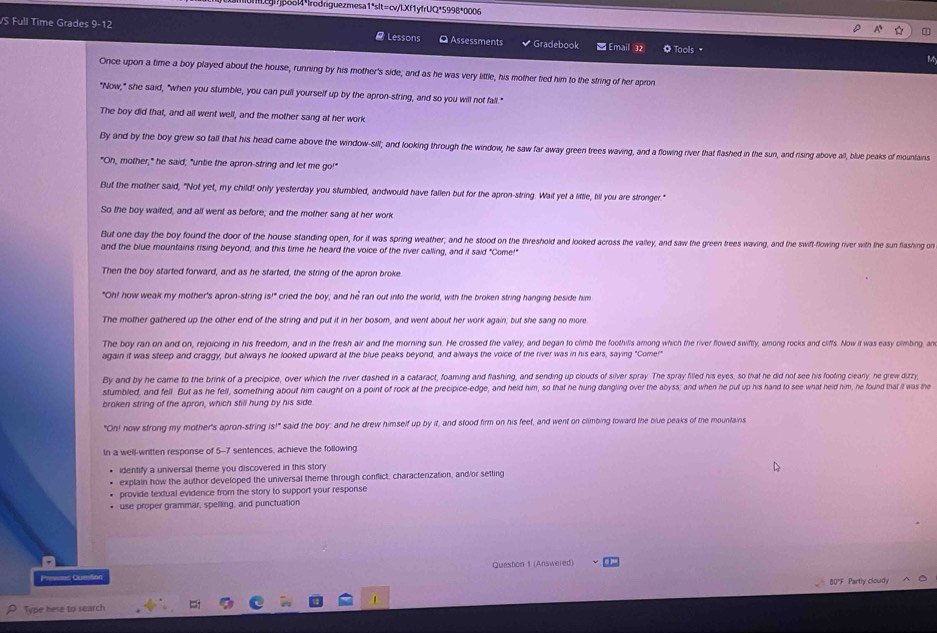 Il.cgl?jpool4*Irodrguezmesa1*slt=cv/lXf1yfrUQ*5998*0006
VS Full Time Grades 9-12 - Lessons O Assessments Gradebook Email 32 O Tools "
M
Once upon a time a boy played about the house, running by his mother's side; and as he was very little, his mother fied him to the string of her apron
"Now," she said, "when you stumble, you can pull yourself up by the apron-string, and so you will not fall."
The boy did that, and all went well, and the mother sang at her work
By and by the boy grew so tall that his head came above the window-sill; and looking through the window, he saw far away green trees waving, and a flowing river that flashed in the sun, and rising above all, blue peaks of mountains
"Oh, mother," he said; "untie the apron-string and let me go!"
But the mother said, "Not yet, my child! only yesterday you stumbled, andwould have fallen but for the apron-string. Wait yet a little, till you are stronger."
So the boy waited, and all went as before; and the mother sang at her work
But one day the boy found the door of the house standing open, for it was spring weather; and he stood on the threshold and looked across the valley, and saw the green trees waving, and the swift-flowing river with the sun flashing on
and the blue mountains rising beyond, and this time he heard the voice of the river calling, and it said "Come!"
Then the boy started forward, and as he started, the string of the apron broke
"Oh! how weak my mother's apron-string 5^(10) I cried the boy; and he ran out into the world, with the broken string hanging beside him
The mother gathered up the other end of the string and put it in her bosom, and went about her work again; but she sang no more
The boy ran on and on, rejoicing in his freedom, and in the fresh air and the morning sun. He crossed the valley, and began to climb the foothills among which the river flowed swiftly, among rocks and ciffs. Now it was easy cimbing, an
again it was steep and craggy, but always he looked upward at the blue peaks beyond, and always the voice of the river was in his ears, saying "Come!"
By and by he came to the brink of a precipice, over which the river dashed in a cataract, foaming and flashing, and sending up clouds of silver spray The spray filled his eyes, so that he did not see his footing clearly he grew dizzy,
stumbled, and fell. But as he fell, something about him caught on a point of rock at the precipice-edge, and held him, so that he hung dangling over the abyss; and when he put up his hand to see what held him, he found that it was the
broken string of the apron, which still hung by his side
"On! how strong my mother's apron-string is!" ' said the boy: and he drew himself up by it, and stood firm on his feet, and went on climbing toward the blue peaks of the mountains
In a well-written response of 5-7 sentences, achieve the following
identify a universal theme you discovered in this story
explain how the author developed the universal theme through confict, characterization, and/or setting
provide textual evidence from the story to support your response
use proper grammar, spelling, and punctuation
Pimess Cumtion Question 1 (Answered)
80"F Partly cloudy
Type here to search