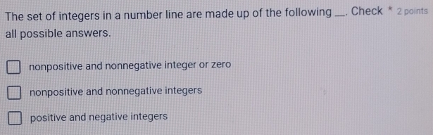 The set of integers in a number line are made up of the following _. Check * 2 points
all possible answers.
nonpositive and nonnegative integer or zero
nonpositive and nonnegative integers
positive and negative integers