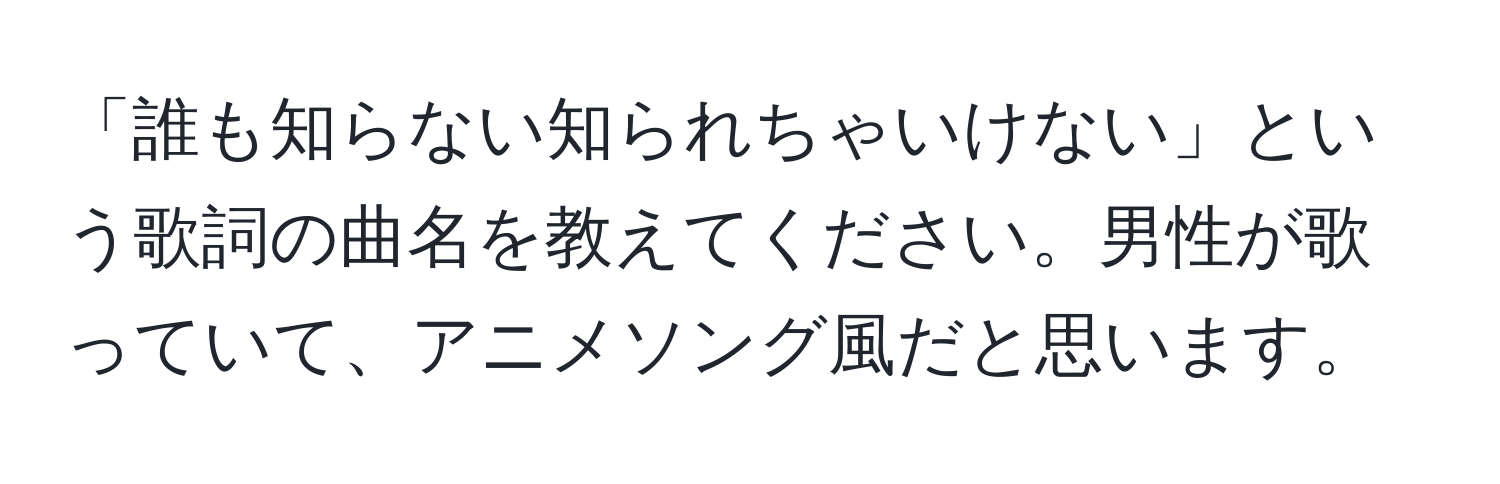 「誰も知らない知られちゃいけない」という歌詞の曲名を教えてください。男性が歌っていて、アニメソング風だと思います。